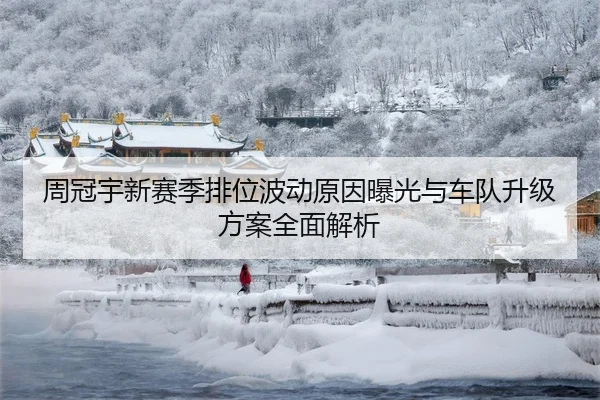 周冠宇新赛季排位波动原因曝光与车队升级方案全面解析