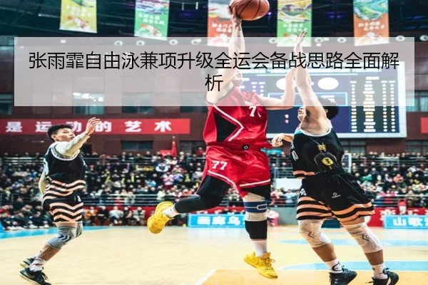 张雨霏自由泳兼项升级全运会备战思路全面解析