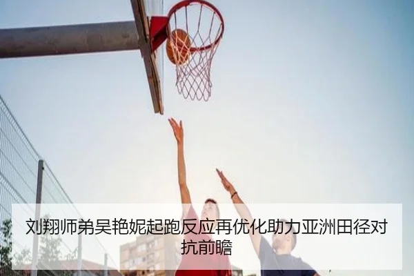 刘翔师弟吴艳妮起跑反应再优化助力亚洲田径对抗前瞻