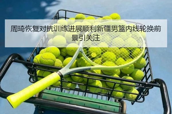 周琦恢复对抗训练进展顺利新疆男篮内线轮换前景引关注