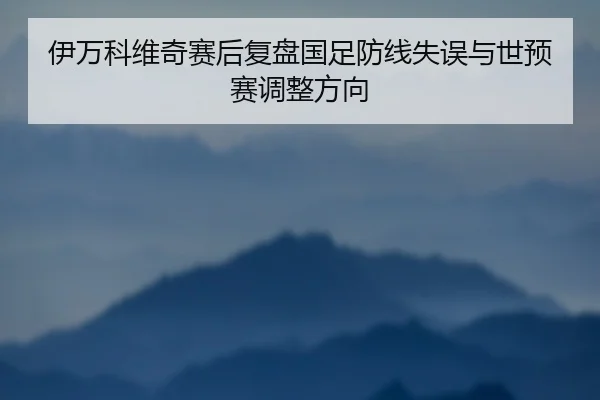 伊万科维奇赛后复盘国足防线失误与世预赛调整方向