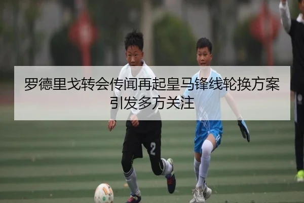 罗德里戈转会传闻再起皇马锋线轮换方案引发多方关注