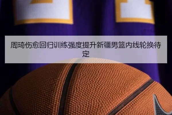 周琦伤愈回归训练强度提升新疆男篮内线轮换待定