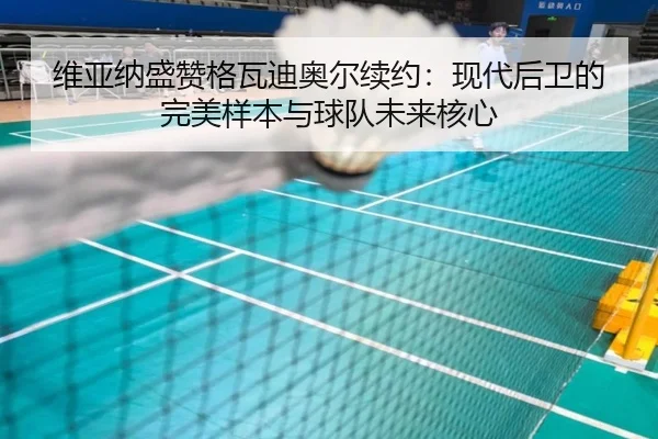 维亚纳盛赞格瓦迪奥尔续约：现代后卫的完美样本与球队未来核心